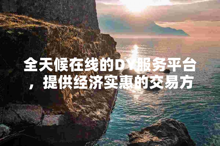 全天候在线的DY服务平台，提供经济实惠的交易方案，确保用户通过ks自助系统轻松下单，享受无缝的业务体验。