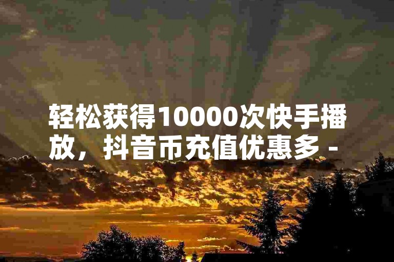 轻松获得10000次快手播放，抖音币充值优惠多 - 全天候抖音服务最实惠 - 抖音粉丝超过100人还算少吗？