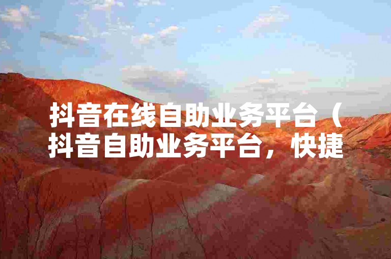 抖音在线自助业务平台（抖音自助业务平台，快捷便利的在线服务平台）