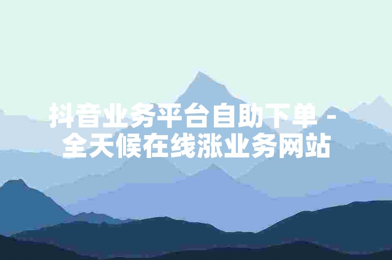 抖音业务平台自助下单 - 全天候在线涨业务网站