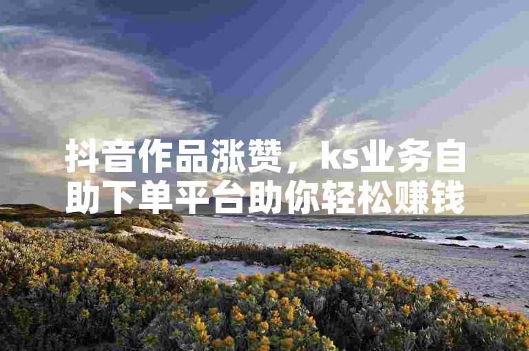 抖音作品涨赞，ks业务自助下单平台助你轻松赚钱！