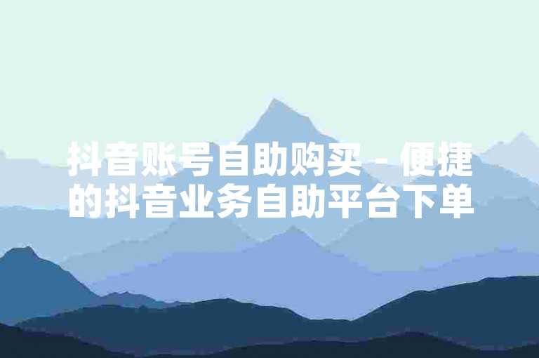 抖音账号自助购买 - 便捷的抖音业务自助平台下单服务