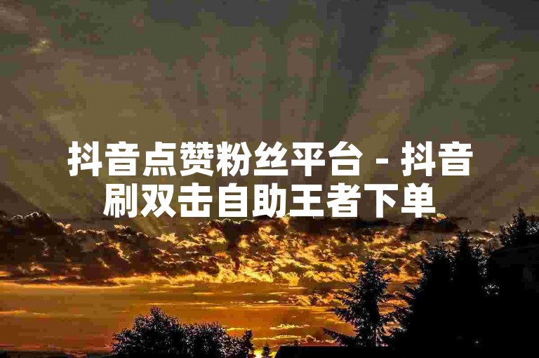抖音点赞粉丝平台 - 抖音刷双击自助王者下单
