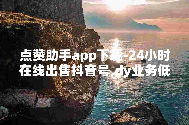 点赞助手app下载-24小时在线出售抖音号,dy业务低价自助下单转发
