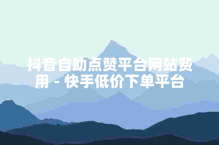 抖音自助点赞平台网站费用 - 快手低价下单平台