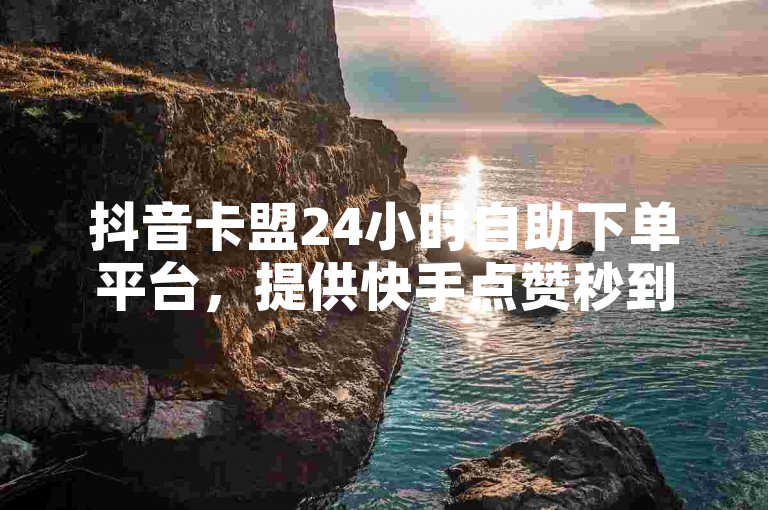 抖音卡盟24小时自助下单平台，提供快手点赞秒到账服务，超低价快手下单平台官网入口。