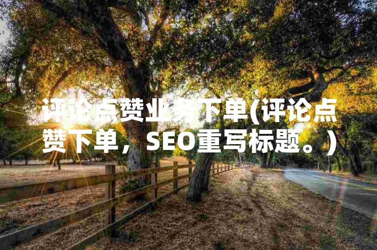 评论点赞业务下单(评论点赞下单，SEO重写标题。)