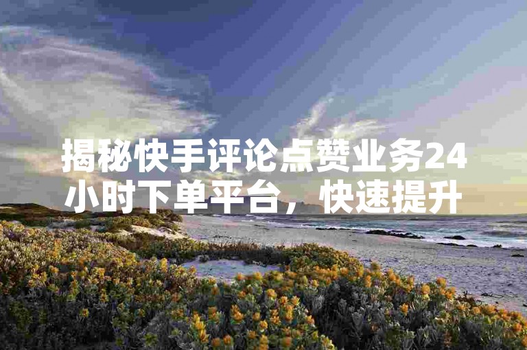 揭秘快手评论点赞业务24小时下单平台，快速提升您的曝光率，2025必备技能！