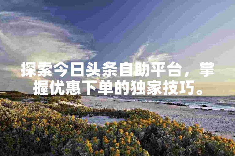 探索今日头条自助平台，掌握优惠下单的独家技巧。