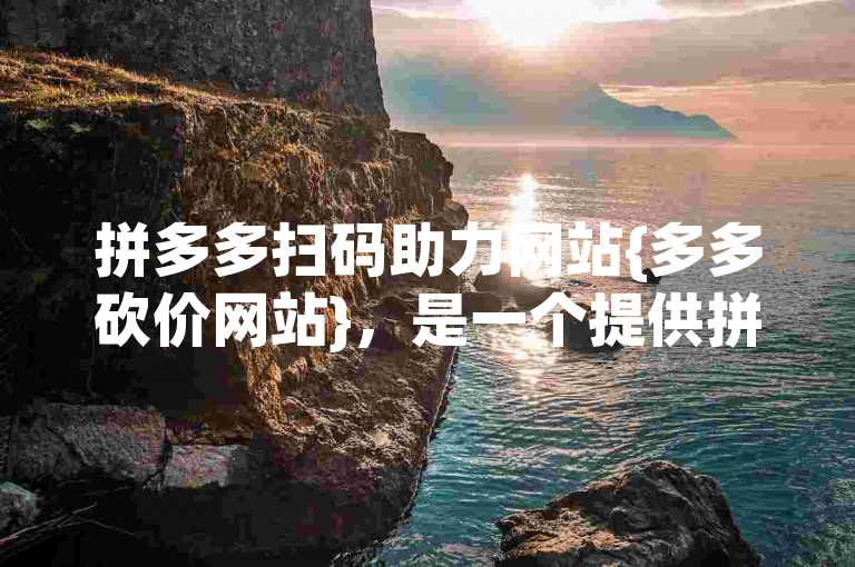 拼多多扫码助力网站{多多砍价网站}，是一个提供拼多多商品砍价助力服务的平台。