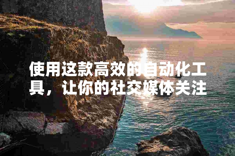 使用这款高效的自动化工具，让你的社交媒体关注度迅速攀升。