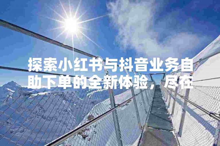 探索小红书与抖音业务自助下单的全新体验，尽在我们的专业平台，提供最低价格保证。