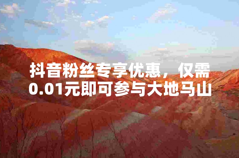 抖音粉丝专享优惠，仅需0.01元即可参与大地马山房产活动。