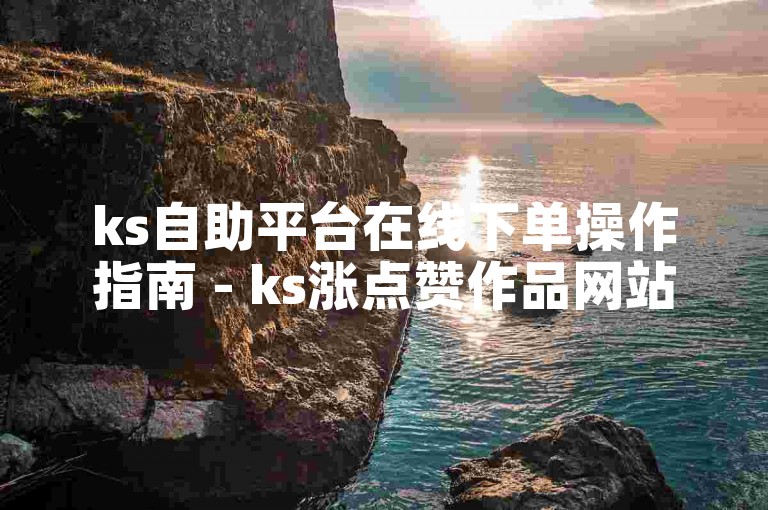 ks自助平台在线下单操作指南 - ks涨点赞作品网站使用方法
