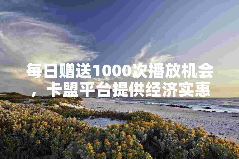 每日赠送1000次播放机会，卡盟平台提供经济实惠的自助下单服务。