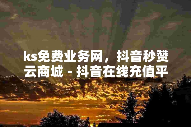 ks免费业务网，抖音秒赞云商城 - 抖音在线充值平台24小时到账 - 网红24小时下单助手独家揭秘再战
