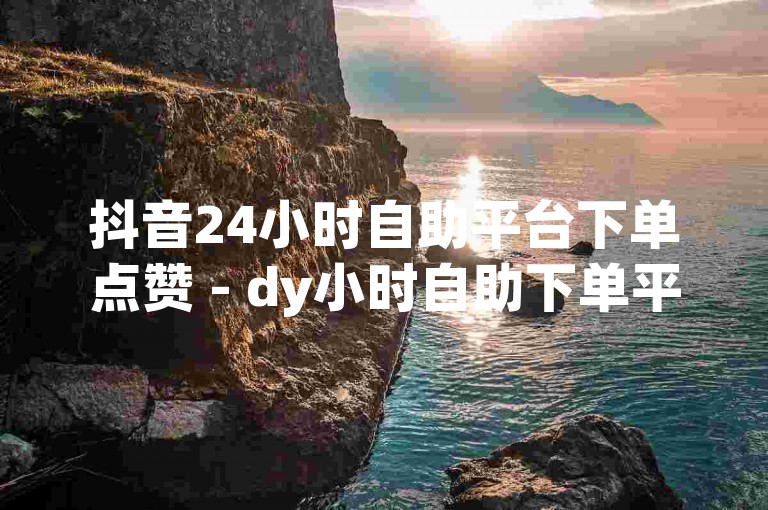 抖音24小时自助平台下单点赞 - dy小时自助下单平台