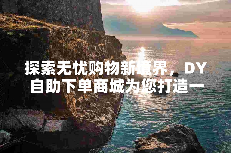 探索无忧购物新境界，DY自助下单商城为您打造一站式便捷服务。