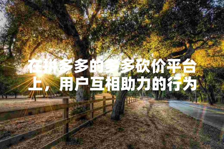 在拼多多的多多砍价平台上，用户互相助力的行为通常是可见的。