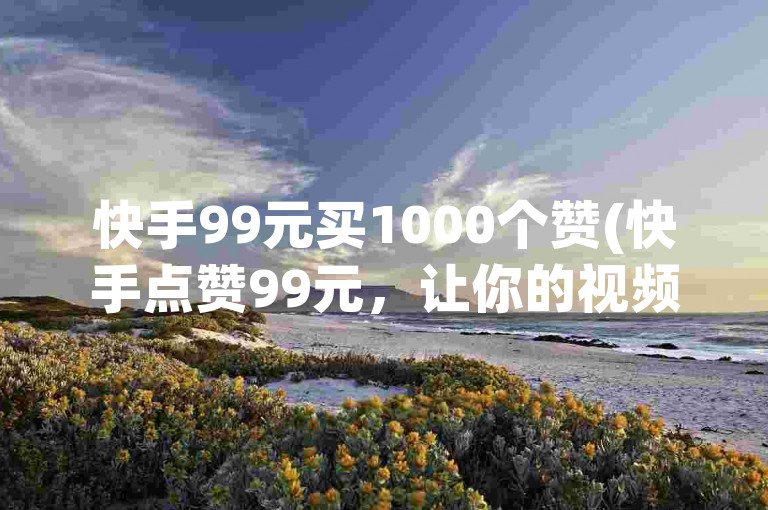快手99元买1000个赞(快手点赞99元，让你的视频瞬间火爆！)