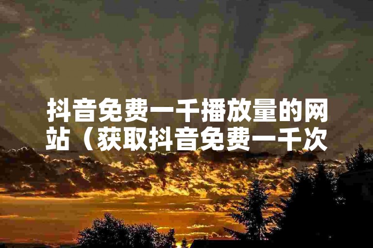 抖音免费一千播放量的网站（获取抖音免费一千次播放量的网站）