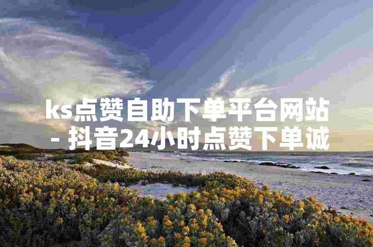 ks点赞自助下单平台网站 - 抖音24小时点赞下单诚信网站是什么