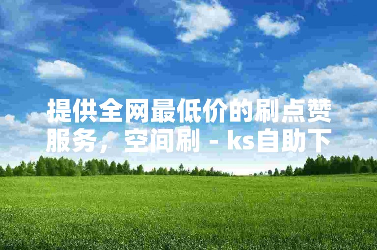 提供全网最低价的刷点赞服务，空间刷 - ks自助下单服务平台为您带来便捷体验。