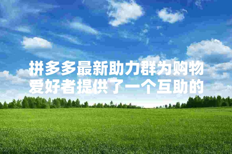 拼多多最新助力群为购物爱好者提供了一个互助的平台，在这里大家可以分享优惠信息、互相帮助砍价，共同享受更实惠的购物体验。