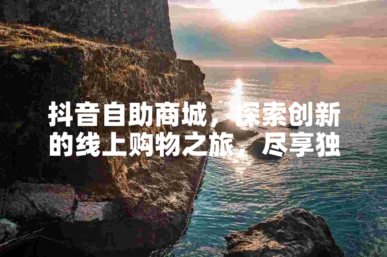 抖音自助商城，探索创新的线上购物之旅，尽享独家优惠与福利。