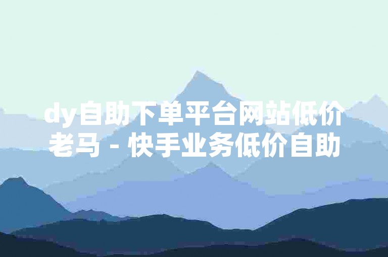 dy自助下单平台网站低价老马 - 快手业务低价自助平台超低价