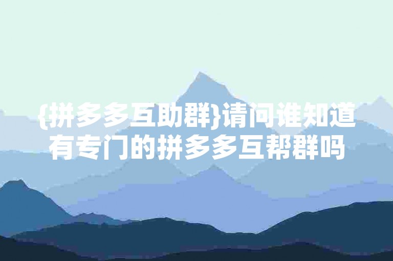 {拼多多互助群}请问谁知道有专门的拼多多互帮群吗？