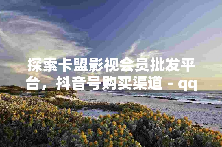 探索卡盟影视会员批发平台，抖音号购买渠道 - qq说说浏览秒赞 - qq点赞的全新体验。