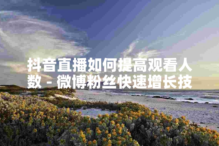 抖音直播如何提高观看人数 - 微博粉丝快速增长技巧