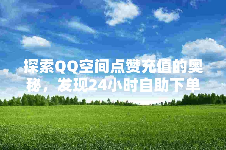 探索QQ空间点赞充值的奥秘，发现24小时自助下单的超值平台，让qq资料卡获赞数激增，访客链接入口带你领略微利的魅力！