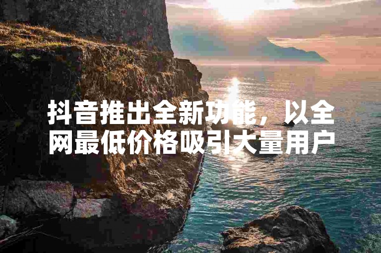 抖音推出全新功能，以全网最低价格吸引大量用户。