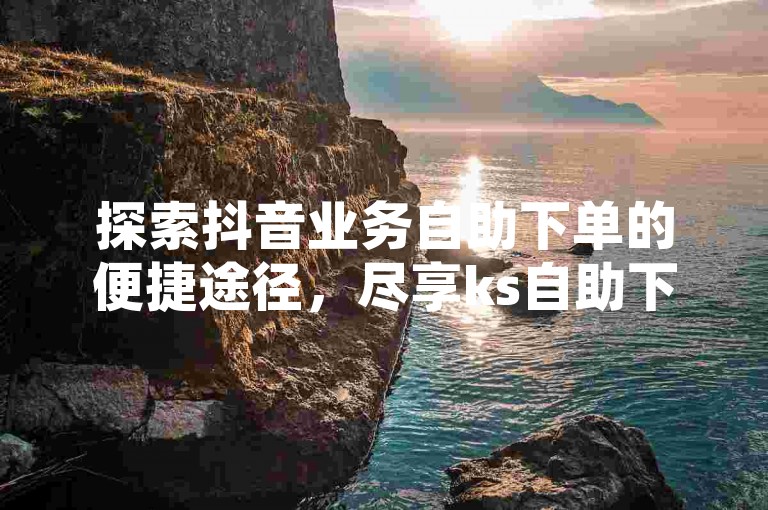 探索抖音业务自助下单的便捷途径，尽享ks自助下单的最低价格优势。