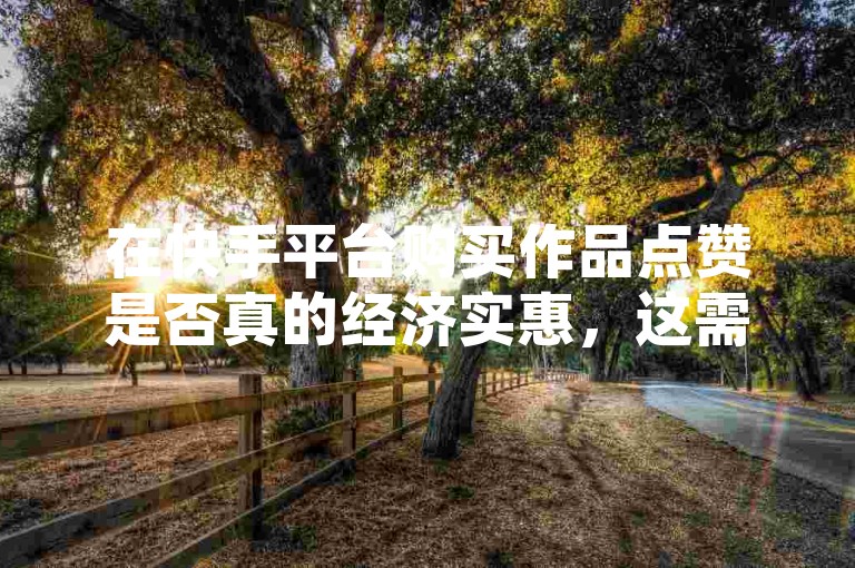 在快手平台购买作品点赞是否真的经济实惠，这需要进一步考证。