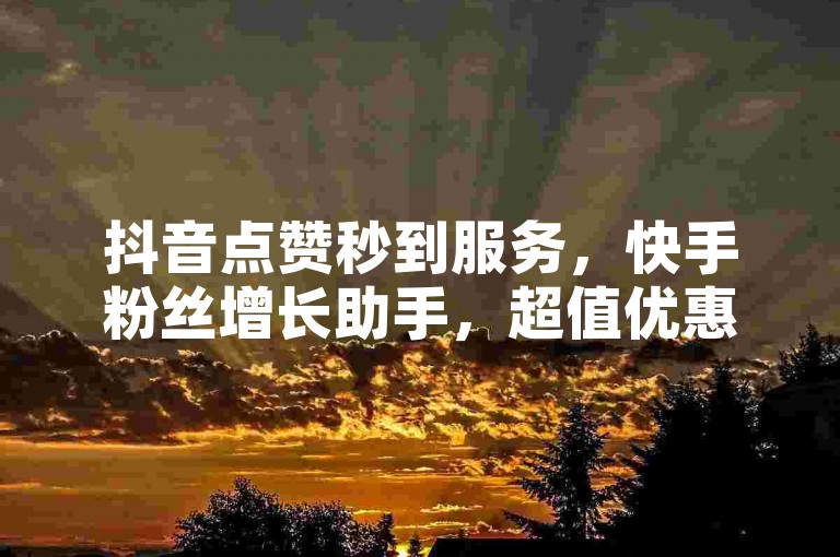 抖音点赞秒到服务，快手粉丝增长助手，超值优惠等你来体验。