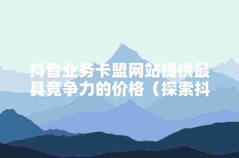 抖音业务卡盟网站提供最具竞争力的价格（探索抖音卡盟网站的低价业务，享受最新优惠）。