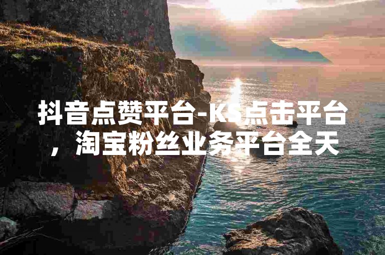 抖音点赞平台-KS点击平台，淘宝粉丝业务平台全天候运营。
