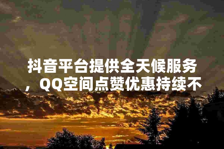 抖音平台提供全天候服务，QQ空间点赞优惠持续不断 - 享受24小时不间断的抖音下单体验 - 贴吧业务同样支持全天候下单。