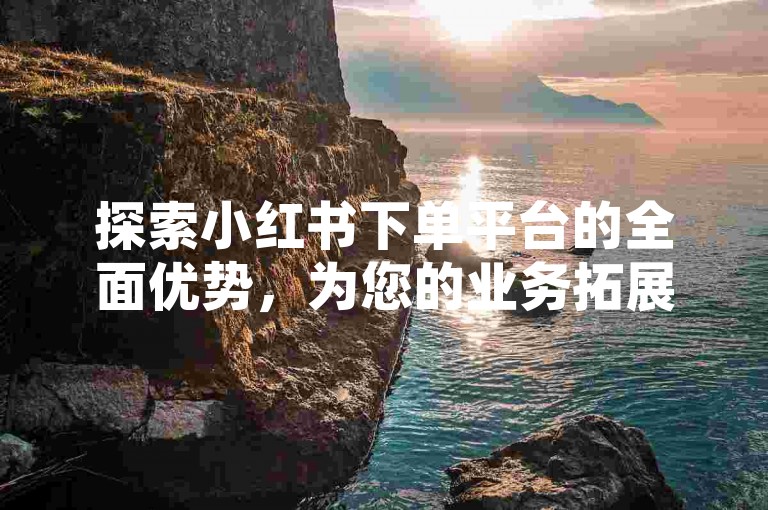 探索小红书下单平台的全面优势，为您的业务拓展提供全新视角。