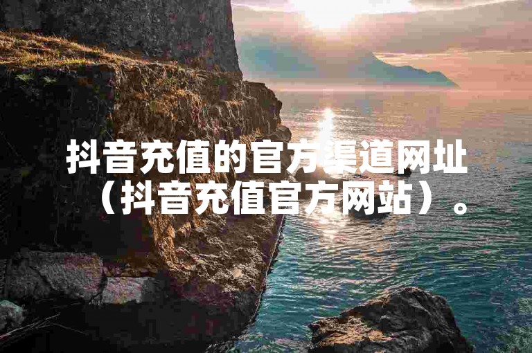 抖音充值的官方渠道网址（抖音充值官方网站）。