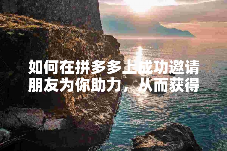 如何在拼多多上成功邀请朋友为你助力，从而获得更多优惠？