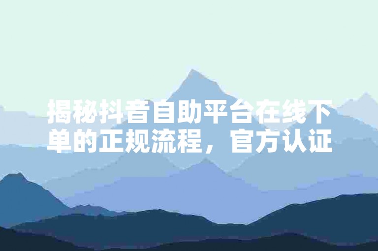 揭秘抖音自助平台在线下单的正规流程，官方认证服务保障，2025年必备技能！