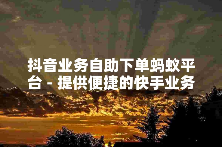 抖音业务自助下单蚂蚁平台 - 提供便捷的快手业务自助下单服务。
