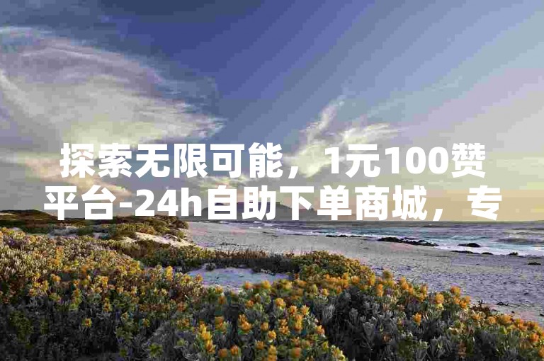 探索无限可能，1元100赞平台-24h自助下单商城，专为B站用户量身打造，让每一份热爱都能获得满分认可。