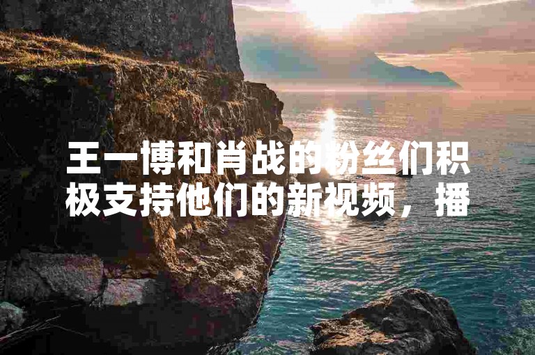 王一博和肖战的粉丝们积极支持他们的新视频，播放量自然攀升。