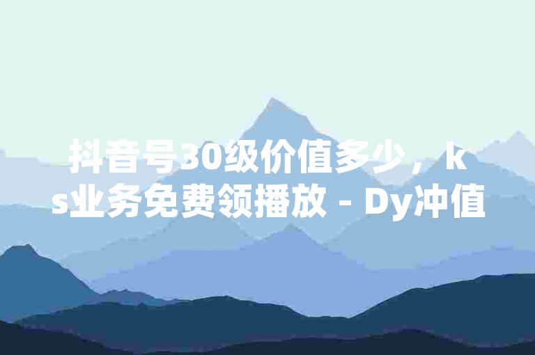 抖音号30级价值多少，ks业务免费领播放 - Dy冲值 - 快手热.1千赞一块
