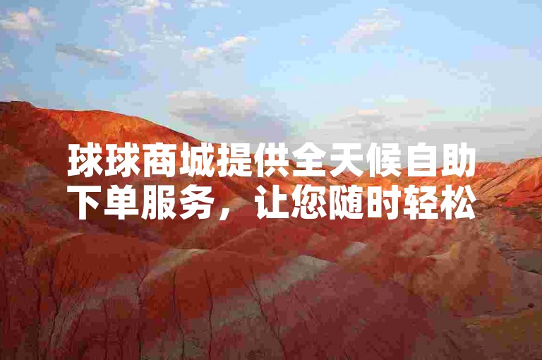 球球商城提供全天候自助下单服务，让您随时轻松选购心仪商品，享受无忧购物体验。